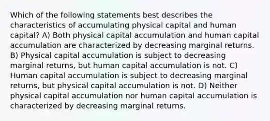 Which of the following statements best describes the characteristics of accumulating physical capital and human capital? A) Both physical capital accumulation and human capital accumulation are characterized by decreasing marginal returns. B) Physical capital accumulation is subject to decreasing marginal returns, but human capital accumulation is not. C) Human capital accumulation is subject to decreasing marginal returns, but physical capital accumulation is not. D) Neither physical capital accumulation nor human capital accumulation is characterized by decreasing marginal returns.