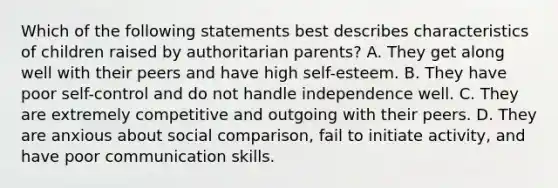 Which of the following statements best describes characteristics of children raised by authoritarian parents? A. They get along well with their peers and have high self-esteem. B. They have poor self-control and do not handle independence well. C. They are extremely competitive and outgoing with their peers. D. They are anxious about social comparison, fail to initiate activity, and have poor communication skills.