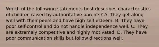 Which of the following statements best describes characteristics of children raised by authoritative parents? A. They get along well with their peers and have high self-esteem. B. They have poor self-control and do not handle independence well. C. They are extremely competitive and highly motivated. D. They have poor communication skills but follow directions well.