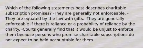 Which of the following statements best describes charitable subscription promises? -They are generally not enforceable. -They are equated by the law with gifts. -They are generally enforceable if there is reliance or a probability of reliance by the charity. -Courts generally find that it would be unjust to enforce them because persons who promise charitable subscriptions do not expect to be held accountable for them.