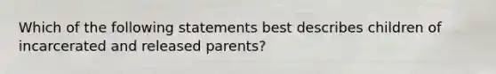 Which of the following statements best describes children of incarcerated and released parents?