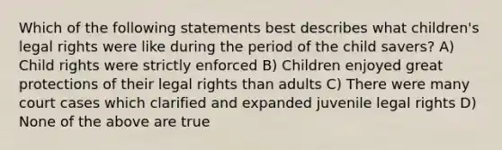 Which of the following statements best describes what children's legal rights were like during the period of the child savers? A) Child rights were strictly enforced B) Children enjoyed great protections of their legal rights than adults C) There were many court cases which clarified and expanded juvenile legal rights D) None of the above are true