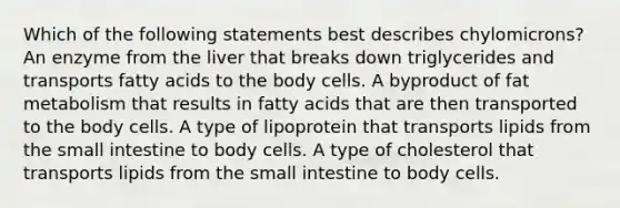 Which of the following statements best describes chylomicrons? An enzyme from the liver that breaks down triglycerides and transports fatty acids to the body cells. A byproduct of fat metabolism that results in fatty acids that are then transported to the body cells. A type of lipoprotein that transports lipids from the small intestine to body cells. A type of cholesterol that transports lipids from the small intestine to body cells.