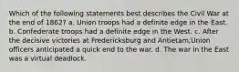 Which of the following statements best describes the Civil War at the end of 1862? a. Union troops had a definite edge in the East. b. Confederate troops had a definite edge in the West. c. After the decisive victories at Fredericksburg and Antietam,Union officers anticipated a quick end to the war. d. The war in the East was a virtual deadlock.