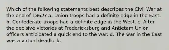 Which of the following statements best describes the Civil War at the end of 1862? a. Union troops had a definite edge in the East. b. Confederate troops had a definite edge in the West. c. After the decisive victories at Fredericksburg and Antietam,Union officers anticipated a quick end to the war. d. The war in the East was a virtual deadlock.