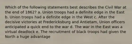 Which of the following statements best describes the Civil War at the end of 1862? a. Union troops had a definite edge in the East b. Union troops had a definite edge in the West c. After the decisive victories at Fredericksburg and Antietam, Union officers anticipated a quick end to the war d. The war in the East was a virtual deadlock e. The recruitment of black troops had given the North a huge advantage