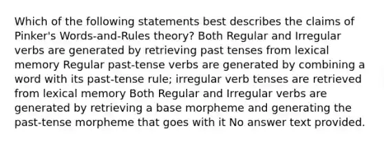 Which of the following statements best describes the claims of Pinker's Words-and-Rules theory? Both Regular and Irregular verbs are generated by retrieving past tenses from lexical memory Regular past-tense verbs are generated by combining a word with its past-tense rule; irregular verb tenses are retrieved from lexical memory Both Regular and Irregular verbs are generated by retrieving a base morpheme and generating the past-tense morpheme that goes with it No answer text provided.