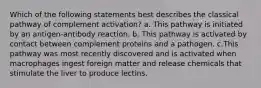 Which of the following statements best describes the classical pathway of complement activation? a. This pathway is initiated by an antigen-antibody reaction. b. This pathway is activated by contact between complement proteins and a pathogen. c.This pathway was most recently discovered and is activated when macrophages ingest foreign matter and release chemicals that stimulate the liver to produce lectins.