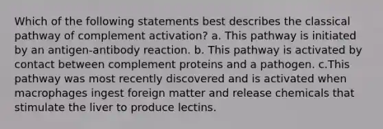 Which of the following statements best describes the classical pathway of complement activation? a. This pathway is initiated by an antigen-antibody reaction. b. This pathway is activated by contact between complement proteins and a pathogen. c.This pathway was most recently discovered and is activated when macrophages ingest foreign matter and release chemicals that stimulate the liver to produce lectins.