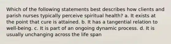 Which of the following statements best describes how clients and parish nurses typically perceive spiritual health? a. It exists at the point that cure is attained. b. It has a tangential relation to well-being. c. It is part of an ongoing dynamic process. d. It is usually unchanging across the life span