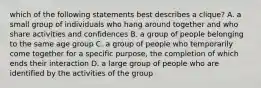 which of the following statements best describes a clique? A. a small group of individuals who hang around together and who share activities and confidences B. a group of people belonging to the same age group C. a group of people who temporarily come together for a specific purpose, the completion of which ends their interaction D. a large group of people who are identified by the activities of the group