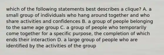 which of the following statements best describes a clique? A. a small group of individuals who hang around together and who share activities and confidences B. a group of people belonging to the same age group C. a group of people who temporarily come together for a specific purpose, the completion of which ends their interaction D. a large group of people who are identified by the activities of the group