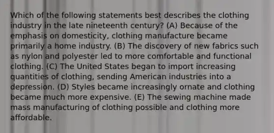 Which of the following statements best describes the clothing industry in the late nineteenth century? (A) Because of the emphasis on domesticity, clothing manufacture became primarily a home industry. (B) The discovery of new fabrics such as nylon and polyester led to more comfortable and functional clothing. (C) The United States began to import increasing quantities of clothing, sending American industries into a depression. (D) Styles became increasingly ornate and clothing became much more expensive. (E) The sewing machine made mass manufacturing of clothing possible and clothing more affordable.