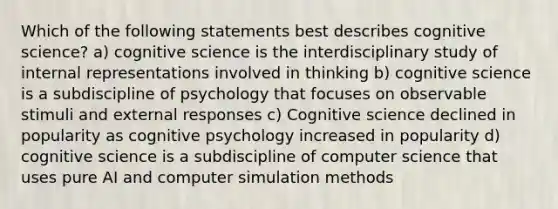 Which of the following statements best describes cognitive science? a) cognitive science is the interdisciplinary study of internal representations involved in thinking b) cognitive science is a subdiscipline of psychology that focuses on observable stimuli and external responses c) Cognitive science declined in popularity as cognitive psychology increased in popularity d) cognitive science is a subdiscipline of computer science that uses pure AI and computer simulation methods