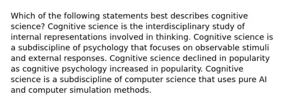 Which of the following statements best describes cognitive science? Cognitive science is the interdisciplinary study of internal representations involved in thinking. Cognitive science is a subdiscipline of psychology that focuses on observable stimuli and external responses. Cognitive science declined in popularity as cognitive psychology increased in popularity. Cognitive science is a subdiscipline of computer science that uses pure AI and computer simulation methods.