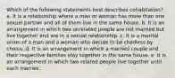 Which of the following statements best describes cohabitation? a. It is a relationship where a man or woman has more than one sexual partner and all of them live in the same house. b. It is an arrangement in which two unrelated people are not married but live together and are in a sexual relationship. c. It is a marital union of a man and a woman who decide to be childless by choice. d. It is an arrangement in which a married couple and their respective families stay together in the same house. e. It is an arrangement in which two related people live together until each marries.