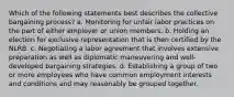 Which of the following statements best describes the collective bargaining process? a. Monitoring for unfair labor practices on the part of either employer or union members. b. Holding an election for exclusive representation that is then certified by the NLRB. c. Negotiating a labor agreement that involves extensive preparation as well as diplomatic maneuvering and well-developed bargaining strategies. d. Establishing a group of two or more employees who have common employment interests and conditions and may reasonably be grouped together.