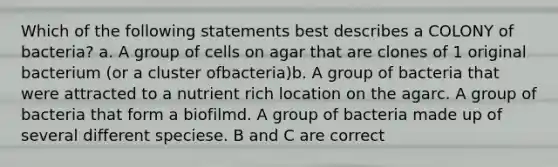 Which of the following statements best describes a COLONY of bacteria? a. A group of cells on agar that are clones of 1 original bacterium (or a cluster ofbacteria)b. A group of bacteria that were attracted to a nutrient rich location on the agarc. A group of bacteria that form a biofilmd. A group of bacteria made up of several different speciese. B and C are correct