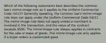 Which of the following statements best describes the common law's mirror-image rule as it applies to the Uniform Commercial Code (UCC)? Generally speaking, the common law's mirror-image rule does not apply under the Uniform Commercial Code (UCC). The mirror-image rule does not apply unless a merchant is involved in the transaction, and the value of the contract exceeds 500. The mirror-image rule always applies in contracts for the sale or lease of goods. The mirror-image rule only applies if a buyer orders a customized good.