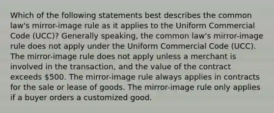 Which of the following statements best describes the common law's mirror-image rule as it applies to the Uniform Commercial Code (UCC)? Generally speaking, the common law's mirror-image rule does not apply under the Uniform Commercial Code (UCC). The mirror-image rule does not apply unless a merchant is involved in the transaction, and the value of the contract exceeds 500. The mirror-image rule always applies in contracts for the sale or lease of goods. The mirror-image rule only applies if a buyer orders a customized good.