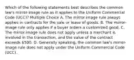 Which of the following statements best describes the common law's mirror-image rule as it applies to the Uniform Commercial Code (UCC)? Multiple Choice A. The mirror-image rule always applies in contracts for the sale or lease of goods. B. The mirror-image rule only applies if a buyer orders a customized good. C. The mirror-image rule does not apply unless a merchant is involved in the transaction, and the value of the contract exceeds 500. D. Generally speaking, the common law's mirror-image rule does not apply under the Uniform Commercial Code (UCC).