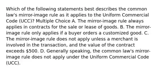 Which of the following statements best describes the common law's mirror-image rule as it applies to the Uniform Commercial Code (UCC)? Multiple Choice A. The mirror-image rule always applies in contracts for the sale or lease of goods. B. The mirror-image rule only applies if a buyer orders a customized good. C. The mirror-image rule does not apply unless a merchant is involved in the transaction, and the value of the contract exceeds 500. D. Generally speaking, the common law's mirror-image rule does not apply under the Uniform Commercial Code (UCC).