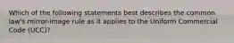 Which of the following statements best describes the common law's mirror-image rule as it applies to the Uniform Commercial Code (UCC)?