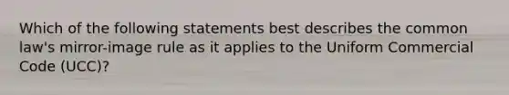 Which of the following statements best describes the common law's mirror-image rule as it applies to the Uniform Commercial Code (UCC)?