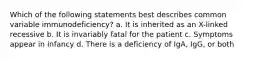 Which of the following statements best describes common variable immunodeficiency? a. It is inherited as an X-linked recessive b. It is invariably fatal for the patient c. Symptoms appear in infancy d. There is a deficiency of IgA, IgG, or both