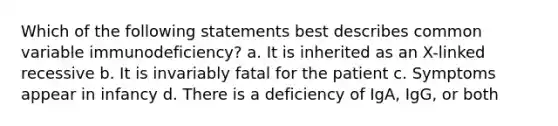 Which of the following statements best describes common variable immunodeficiency? a. It is inherited as an X-linked recessive b. It is invariably fatal for the patient c. Symptoms appear in infancy d. There is a deficiency of IgA, IgG, or both