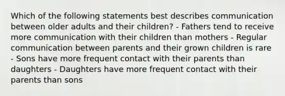 Which of the following statements best describes communication between older adults and their children? - Fathers tend to receive more communication with their children than mothers - Regular communication between parents and their grown children is rare - Sons have more frequent contact with their parents than daughters - Daughters have more frequent contact with their parents than sons