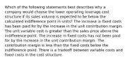 Which of the following statements best describes why a company would choose the lower operating leverage cost structure if its sales volume is expected to be below the calculated indifference point in​ units? The increase in fixed costs has been paid for by the increase in the unit contribution margin. The unit variable cost is greater than the sales price above the indifference point. The increase in fixed costs has not been paid for by the increase in the unit contribution margin. The contribution margin is less than the fixed costs below the indifference point. There is a tradeoff between variable costs and fixed costs in the cost structure.