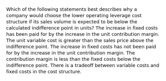 Which of the following statements best describes why a company would choose the lower operating leverage cost structure if its sales volume is expected to be below the calculated indifference point in​ units? The increase in fixed costs has been paid for by the increase in the unit contribution margin. The unit variable cost is greater than the sales price above the indifference point. The increase in fixed costs has not been paid for by the increase in the unit contribution margin. The contribution margin is less than the fixed costs below the indifference point. There is a tradeoff between variable costs and fixed costs in the cost structure.