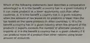 Which of the following statements best describes a comparative advantage? a. It is the benefit a country has in a given industry if it can make products at a lower opportunity cost than other countries. b. It is the benefit a country has in a given industry when the amount of tax levied on its products is lower than the tax levied on the same products in other countries. c. It is the benefit a country has in a given industry when the amount of the products it exports exceeds the number of alternate products it imports. d. It is the benefit a country has in a given industry if it can produce more of a product than other nations using lesser amount of resources.