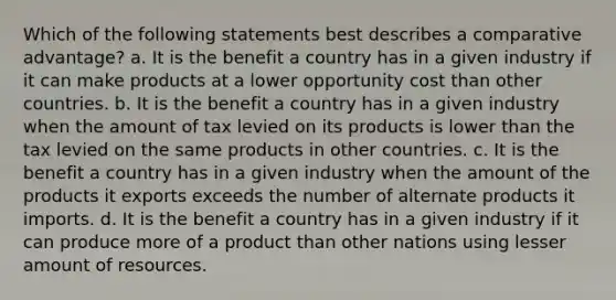 Which of the following statements best describes a comparative advantage? a. It is the benefit a country has in a given industry if it can make products at a lower opportunity cost than other countries. b. It is the benefit a country has in a given industry when the amount of tax levied on its products is lower than the tax levied on the same products in other countries. c. It is the benefit a country has in a given industry when the amount of the products it exports exceeds the number of alternate products it imports. d. It is the benefit a country has in a given industry if it can produce more of a product than other nations using lesser amount of resources.