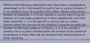 Which of the following statements best describes a comparative advantage? a. It is the benefit a country has in a given industry if it can produce more of a product than other nations using lesser amount of resources. b. It is the benefit a country has in a given industry if it can make products at a lower opportunity cost than other countries. c. It is the benefit a country has in a given industry when the amount of the products it exports exceeds the number of alternate products it imports. d. It is the benefit a country has in a given industry when the amount of tax levied on its products is lower than the tax levied on the same products in other countries.