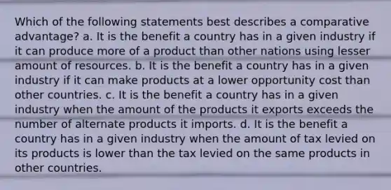 Which of the following statements best describes a comparative advantage? a. It is the benefit a country has in a given industry if it can produce more of a product than other nations using lesser amount of resources. b. It is the benefit a country has in a given industry if it can make products at a lower opportunity cost than other countries. c. It is the benefit a country has in a given industry when the amount of the products it exports exceeds the number of alternate products it imports. d. It is the benefit a country has in a given industry when the amount of tax levied on its products is lower than the tax levied on the same products in other countries.