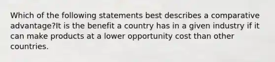 Which of the following statements best describes a comparative advantage?It is the benefit a country has in a given industry if it can make products at a lower opportunity cost than other countries.