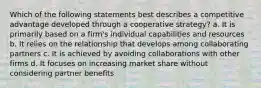 Which of the following statements best describes a competitive advantage developed through a cooperative strategy? a. It is primarily based on a firm's individual capabilities and resources b. It relies on the relationship that develops among collaborating partners c. It is achieved by avoiding collaborations with other firms d. It focuses on increasing market share without considering partner benefits