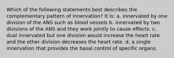 Which of the following statements best describes the complementary pattern of innervation? It is: a. innervated by one division of the ANS such as blood vessels b. innervated by two divisions of the ANS and they work jointly to cause effects. c. dual innervated but one division would increase the heart rate and the other division decreases the heart rate. d. a single innervation that provides the basal control of specific organs.