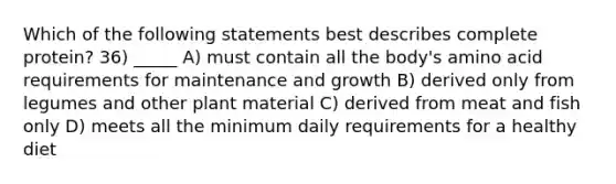 Which of the following statements best describes complete protein? 36) _____ A) must contain all the body's amino acid requirements for maintenance and growth B) derived only from legumes and other plant material C) derived from meat and fish only D) meets all the minimum daily requirements for a healthy diet