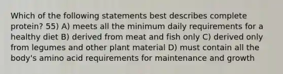 Which of the following statements best describes complete protein? 55) A) meets all the minimum daily requirements for a healthy diet B) derived from meat and fish only C) derived only from legumes and other plant material D) must contain all the body's amino acid requirements for maintenance and growth