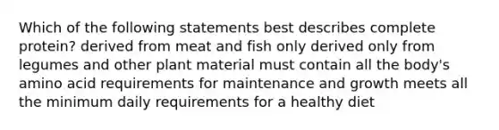 Which of the following statements best describes complete protein? derived from meat and fish only derived only from legumes and other plant material must contain all the body's amino acid requirements for maintenance and growth meets all the minimum daily requirements for a healthy diet