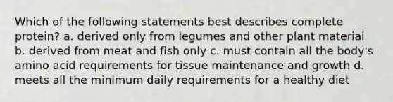 Which of the following statements best describes complete protein? a. derived only from legumes and other plant material b. derived from meat and fish only c. must contain all the body's amino acid requirements for tissue maintenance and growth d. meets all the minimum daily requirements for a healthy diet