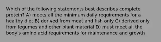 Which of the following statements best describes complete protein? A) meets all the minimum daily requirements for a healthy diet B) derived from meat and fish only C) derived only from legumes and other plant material D) must meet all the body's amino acid requirements for maintenance and growth