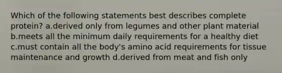 Which of the following statements best describes complete protein? a.derived only from legumes and other plant material b.meets all the minimum daily requirements for a healthy diet c.must contain all the body's amino acid requirements for tissue maintenance and growth d.derived from meat and fish only