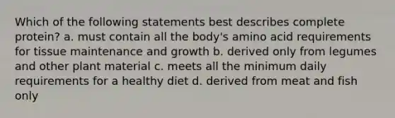 Which of the following statements best describes complete protein? a. must contain all the body's amino acid requirements for tissue maintenance and growth b. derived only from legumes and other plant material c. meets all the minimum daily requirements for a healthy diet d. derived from meat and fish only