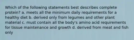 Which of the following statements best describes complete protein? a. meets all the minimum daily requirements for a healthy diet b. derived only from legumes and other plant material c. must contain all the body's amino acid requirements for tissue maintenance and growth d. derived from meat and fish only