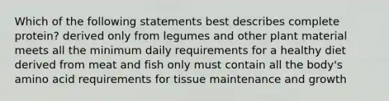 Which of the following statements best describes complete protein? derived only from legumes and other plant material meets all the minimum daily requirements for a healthy diet derived from meat and fish only must contain all the body's amino acid requirements for tissue maintenance and growth