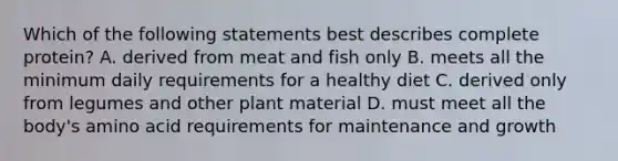 Which of the following statements best describes complete protein? A. derived from meat and fish only B. meets all the minimum daily requirements for a healthy diet C. derived only from legumes and other plant material D. must meet all the body's amino acid requirements for maintenance and growth